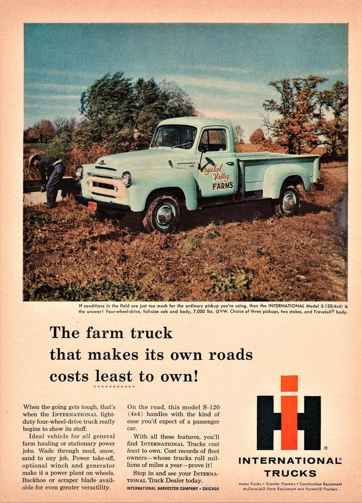 自 Crystal Valley FARMS If conditions in the field are just too much for the ordinary pickup you're using, then the INTERNATIONAL Model S-120(4x4) is the answer! Four-wheel-drive, full-size cab and body, 7,000 lbs. GVW. Choice of three pickups, two stakes, and Travelall® body. The farm truck that makes its own roads costs least to own! When the going gets tough, that's when the INTERNATIONAL light- duty four-wheel-drive truck really begins to show its stuff. Ideal vehicle for all general farm hauling or stationary power jobs. Wade through mud, snow, sand to any job. Power take-off, optional winch and generator make it a power plant on wheels. Backhoe or scraper blade avail- able for even greater versatility. On the road, this model S-120 (4x4) handles with the kind of ease you'd expect of a passenger car. With all these features, you'll find INTERNATIONAL Trucks cost least to own. Cost records of fleet owners whose trucks roll mil- lions of miles a year-prove it! Stop in and see your INTERNA- TIONAL Truck Dealer today. INTERNATIONAL HARVESTER COMPANY CHICAGO H Ⓡ INTERNATIONAL® TRUCKS Motor Trucks Crawler Tractors Construction Equipment McCormick Farm Equipment and Farmall Tractors