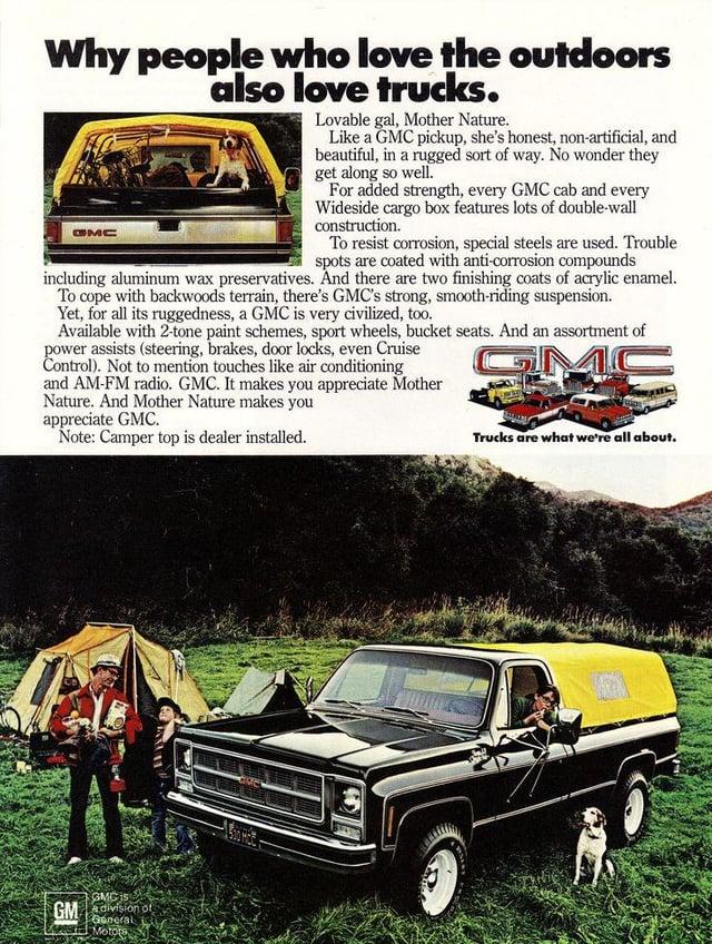 Why people who love the outdoors also love trucks. GMC Lovable gal, Mother Nature. Like a GMC pickup, she's honest, non-artificial, and beautiful, in a rugged sort of way. No wonder they get along so well. For added strength, every GMC cab and every Wideside cargo box features lots of double-wall construction. To resist corrosion, special steels are used. Trouble spots are coated with anti-corrosion compounds including aluminum wax preservatives. And there are two finishing coats of acrylic enamel. To cope with backwoods terrain, there's GMC's strong, smooth-riding suspension. Yet, for all its ruggedness, a GMC is very civilized, too. Available with 2-tone paint schemes, sport wheels, bucket seats. And an assortment of power assists (steering, brakes, door locks, even Cruise Control). Not to mention touches like air conditioning and AM-FM radio. GMC. It makes you appreciate Mother Nature. And Mother Nature makes you appreciate GMC. Note: Camper top is dealer installed. Trucks are what we're all about. GMC is GM division of General Motors