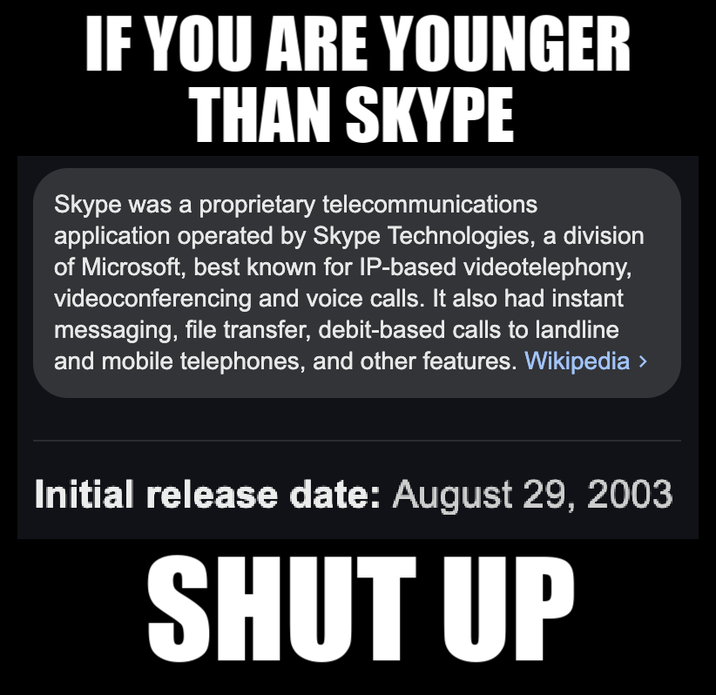 IF YOU ARE YOUNGER THAN SKYPE Skype was a proprietary telecommunications application operated by Skype Technologies, a division of Microsoft, best known for IP-based videotelephony, videoconferencing and voice calls. It also had instant messaging, file transfer, debit-based calls to landline and mobile telephones, and other features. Wikipedia > Initial release date: August 29, 2003 SHUT UP