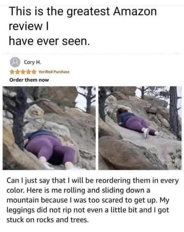 This is the greatest Amazon. review I have ever seen. Cory H. ✰✰✰✰✰Verified Purchase Order them now Can I just say that I will be reordering them in every color. Here is me rolling and sliding down a mountain because I was too scared to get up. My leggings did not rip not even a little bit and I got stuck on rocks and trees.