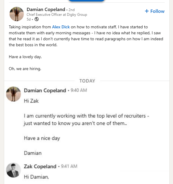 Damian Copeland • 2nd Chief Executive Officer at Digby Group 5d- + Follow Taking inspiration from Alex D--- on how to motivate staff, I have started to motivate them with early morning messages - I have no idea what he replied, I saw that he read it as I don't currently have time to read paragraphs on how I am indeed the best boss in the world. Have a lovely day. Oh, we are hiring. TODAY Damian Copeland ⚫ 9:40 AM Hi Zak I am currently working with the top level of recruiters - just wanted to know you aren't one of them.. Have a nice day Damian Zak Copeland 9:41 AM . Hi Damian,