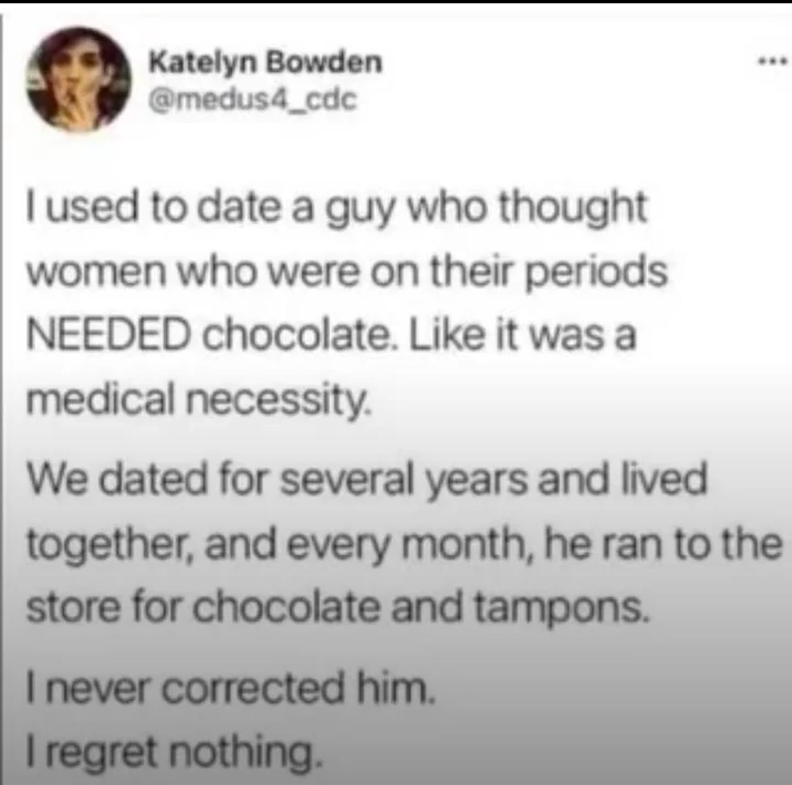 Katelyn Bowden @medus4_cdc I used to date a guy who thought women who were on their periods NEEDED chocolate. Like it was a medical necessity. We dated for several years and lived together, and every month, he ran to the store for chocolate and tampons. I never corrected him. I regret nothing.