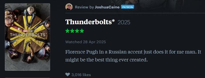 Review by JoshuaCaine PATRON Thunderbolts* 2025 WARVESS THUNDERBOLTS Watched 28 Apr 2025 Florence Pugh in a Russian accent just does it for me man. It might be the best thing ever created. 3,016 likes