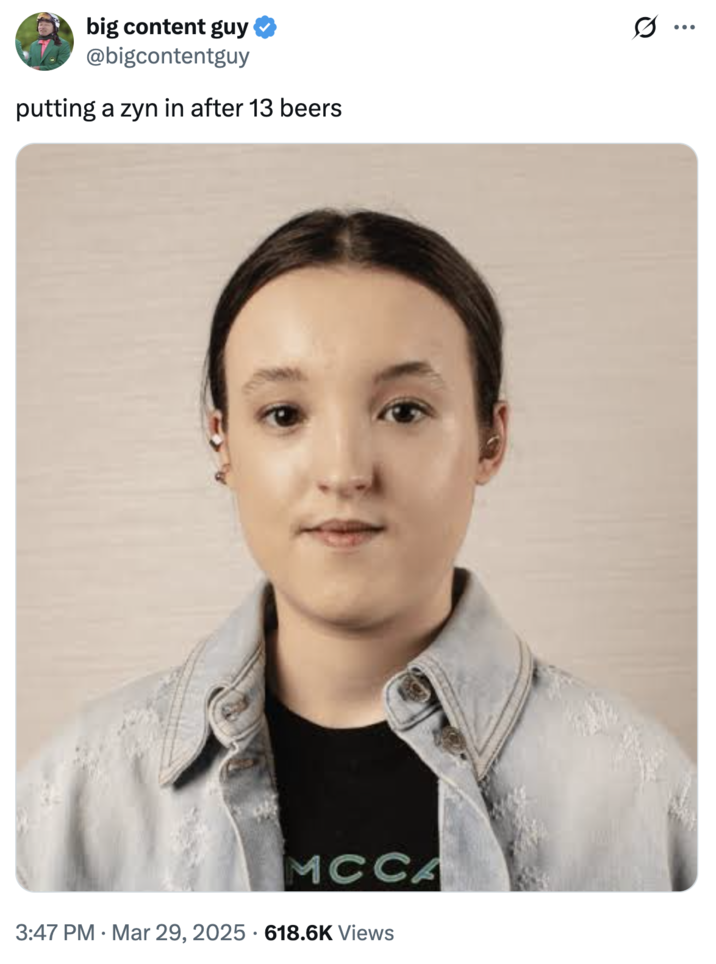 A "meme":https://knowyourmeme.com/memes/memes using the photo of Bella Ramsey's Face, captioned, "Putting a "Zyn":https://knowyourmeme.com/memes/subcultures/zyn in after 13 beers."