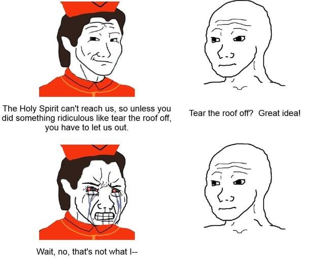 The Holy Spirit can't reach us, so unless you did something ridiculous like tear the roof off, you have to let us out. Tear the roof off? Great idea! Wait, no, that's not what |--