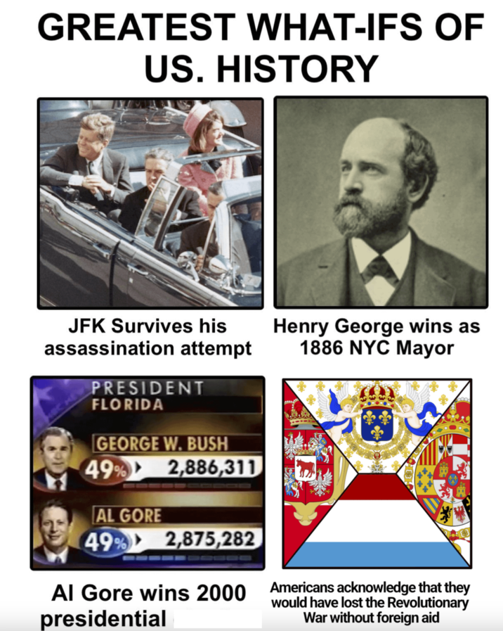 GREATEST WHAT-IFS OF US. HISTORY JFK Survives his Henry George wins as 1886 NYC Mayor assassination attempt PRESIDENT FLORIDA GEORGE W. BUSH 49% 2,886,311 AL GORE 49% 2,875,282 Al Gore wins 2000 Americans acknowledge that they presidential would have lost the Revolutionary War without foreign aid