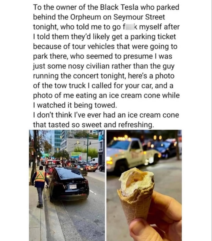 To the owner of the Black Tesla who parked behind the Orpheum on Seymour Street tonight, who told me to go fk myself after I told them they'd likely get a parking ticket because of tour vehicles that were going to park there, who seemed to presume I was just some nosy civilian rather than the guy running the concert tonight, here's a photo of the tow truck I called for your car, and a photo of me eating an ice cream cone while I watched it being towed. I don't think I've ever had an ice cream cone that tasted so sweet and refreshing.