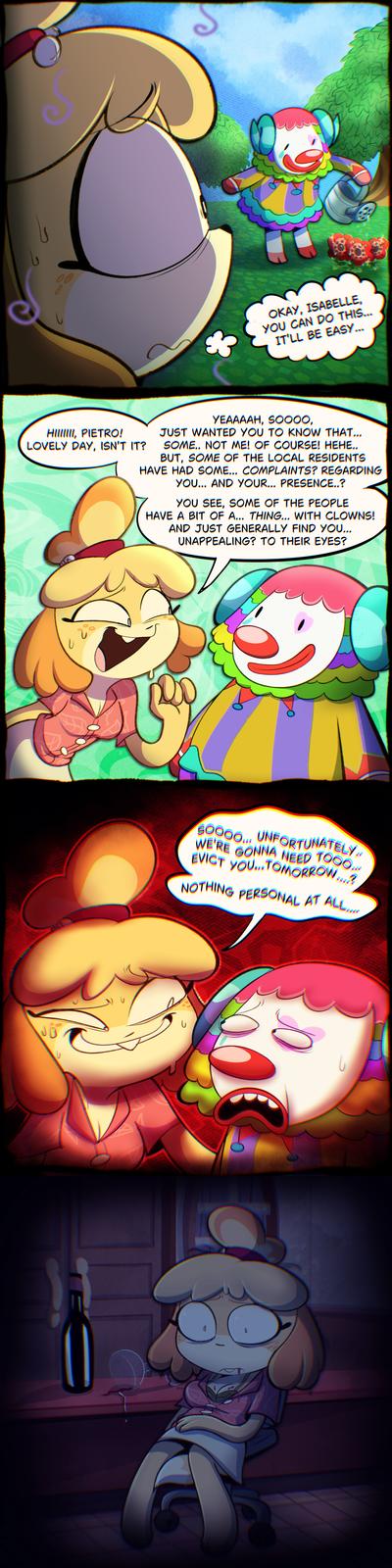 00 3 OKAY, ISABELLE, YOU CAN DO THIS... IT'LL BE EASY... HIIIIIII, PIETRO! LOVELY DAY, ISN'T IT? YEAAAAH, SOOOO, JUST WANTED YOU TO KNOW THAT... SOME.. NOT ME! OF COURSE! HEHE.. BUT, SOME OF THE LOCAL RESIDENTS HAVE HAD SOME... COMPLAINTS? REGARDING YOU... AND YOUR... PRESENCE..? YOU SEE, SOME OF THE PEOPLE HAVE A BIT OF A... THING... WITH CLOWNS! AND JUST GENERALLY FIND YOU... UNAPPEALING? TO THEIR EYES? し O 60000... UNFORTUNATELY... WE'RE GONNA NEED TOOO... EVICT YOU... TOMORROW....? NOTHING PERSONAL AT ALL....
