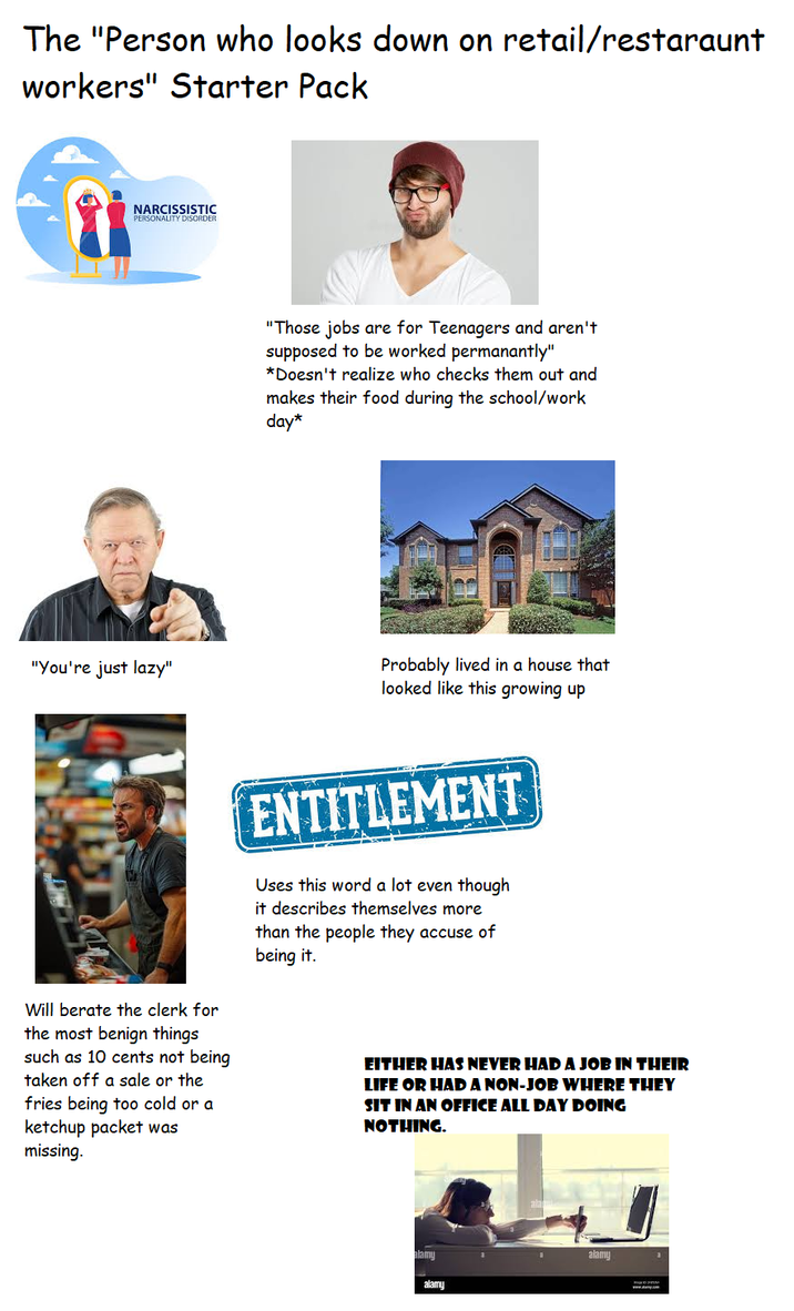 The "Person who looks down on retail/restaraunt workers" Starter Pack NARCISSISTIC PERSONALITY DISORDER "You're just lazy" "Those jobs are for Teenagers and aren't supposed to be worked permanantly" *Doesn't realize who checks them out and makes their food during the school/work day* Probably lived in a house that looked like this growing up Will berate the clerk for the most benign things such as 10 cents not being taken off a sale or the fries being too cold or a ketchup packet was missing. ENTITLEMENT Uses this word a lot even though it describes themselves more than the people they accuse of being it. EITHER HAS NEVER HAD A JOB IN THEIR LIFE OR HAD A NON-JOB WHERE THEY SIT IN AN OFFICE ALL DAY DOING NOTHING. alamy alamy alamy www.aap.com