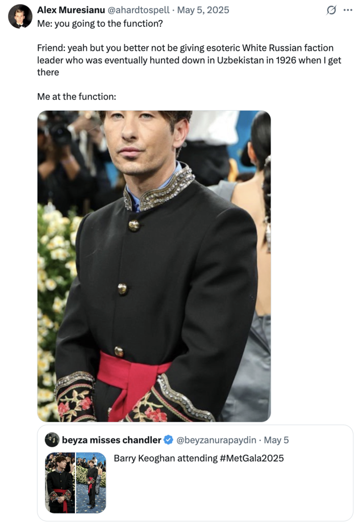 May 5th, 2025 tweet by @ahardtospell X user @ahardtospell continued the trend of describing Keoghan as a Crimean, Russian or Central Asian person from the early 20th century, writing, "Me: you going to the function? Friend: yeah but you better not be giving esoteric White Russian faction leader who was eventually hunted down in Uzbekistan in 1926 when I get there. Me at the function," The post gathered over 12,000 likes in two days.