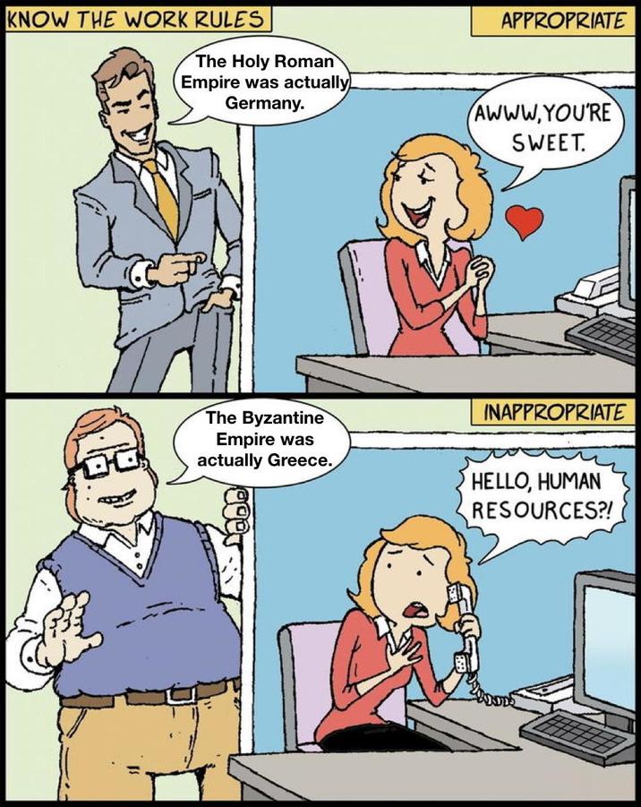KNOW THE WORK RULES APPROPRIATE The Holy Roman Empire was actually! Germany. AWWW.YOU'RE SWEET. The Byzantine Empire was actually Greece. INAPPROPRIATE HELLO, HUMAN RESOURCES?!