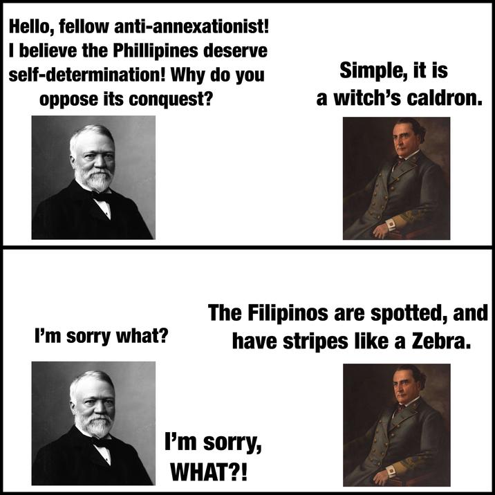 Hello, fellow anti-annexationist! I believe the Phillipines deserve self-determination! Why do you oppose its conquest? Simple, it is a witch's caldron. I'm sorry what? * The Filipinos are spotted, and have stripes like a Zebra. I'm sorry, WHAT?!