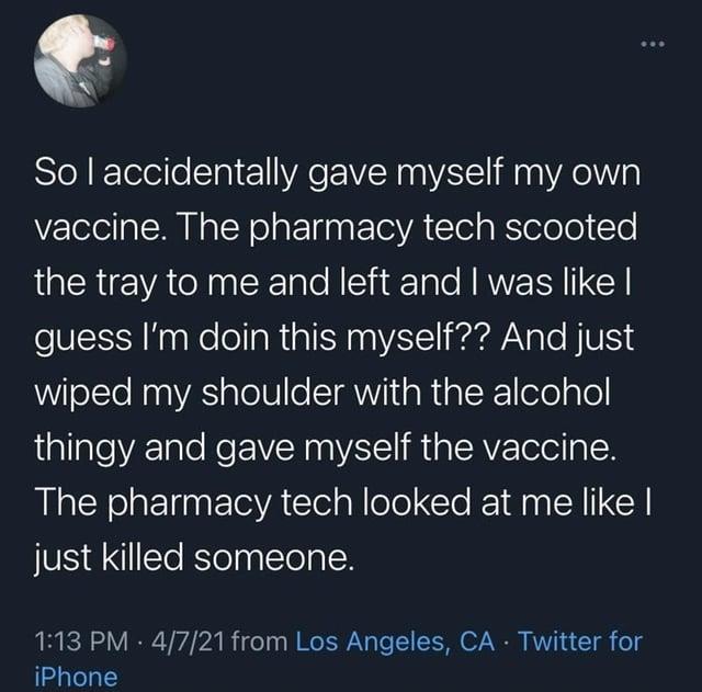 So I accidentally gave myself my own vaccine. The pharmacy tech scooted the tray to me and left and I was like I guess I'm doin this myself?? And just wiped my shoulder with the alcohol thingy and gave myself the vaccine. The pharmacy tech looked at me like I just killed someone. 1:13 PM - 4/7/21 from Los Angeles, CA - Twitter for iPhone