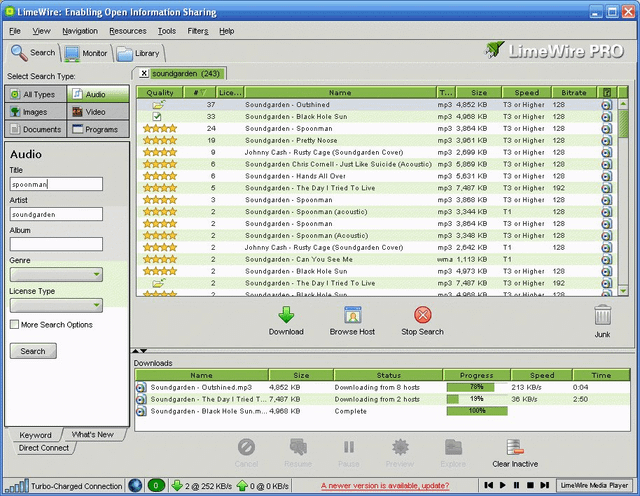 LimeWire: Enabling Open Information Sharing Ele View Navigation Resources Tools Filters Help Search Monitor Library LimeWire PRO Select Search Type: X soundgarden (243) All Types Audio Quality Lice... Name T... Size 37 Soundgarden Outshined Images Video ☑ 33 Soundgarden Black Hole Sun Documents Programs 24 Soundgarden Spoonman 19 Soundgarden - Pretty Noose mp3 4,852 KB mp3 4,008 KB mp3 3,864 KB mp3 3,061 KB Speed Bitrate T3 or Higher 128 T3 or Higher 128 T3 or Higher 128 T3 or Higher 120 Audio 9 Johnny Cash Rusty Cage (Soundgarden Cover) mp3 2,609 KB T3 or Higher 128 6 Soundgarden Chris Comell-Just Like Suicide (Acoustic) mp3 5.869 KB T3 or Higher 128 Title 6 Soundgarden Hands All Over mp3 5.631 KB T3 or Higher 128 spoonman 5 Soundgarden The Day I Tried To Live Artist 3 Soundgarden Spoonman 2 soundgarden Soundgarden Spoonman (acoustic) 2 Soundgarden Spoonman Album 2 Soundgarden Spoonman (Acoustic) 2 Johnny Cash Rusty Cage (Soundgarden Cover) Genre 2 Soundgarden - Can You See Me 2 Soundgarden Black Hole Sun 2 Soundgarden The Day I Tried To Live License Type 2 Soundnardan, Black Hola Sun mp3 7,407 KB mp3 3,868 KB mp3 3,344 KB mp3 3,864 KB mp3 3,348 KB mp3 2,042 KB wma 1,113 KB mp3 4,973 KB mp3 7,407 KB me? 4.900 KR. T3 or Higher 192 T3 or Higher 128 T1 128 T3 or Higher 128 T3 or Higher 128 T1 128 T1 T3 or Higher 128 T3 or Higher 192 13 Hiaba 128 More Search Options Search Keyword Direct Connect What's New Downloads Name Download Browse Host Stop Search Junk Size Status Downloading from 8 hosts Downloading from 2 hosts Complete Progress 78% Speed 213 KB/s Time 0:04 19% 36 KB/s 2:50 100% Soundgarden Outshined.mp3 4,852 KB Soundgarden- The Day I Tried T... 7,487 KB Soundgarden-Black Hole Sun.m... 4.960 KB Cancel Resume Pause Preview Explore Clear Inactive GOOD Turbo-Charged Connection 0 @252 KB/s 00 KB/s A newer version is available, update? K▸ LimeWire Media Player