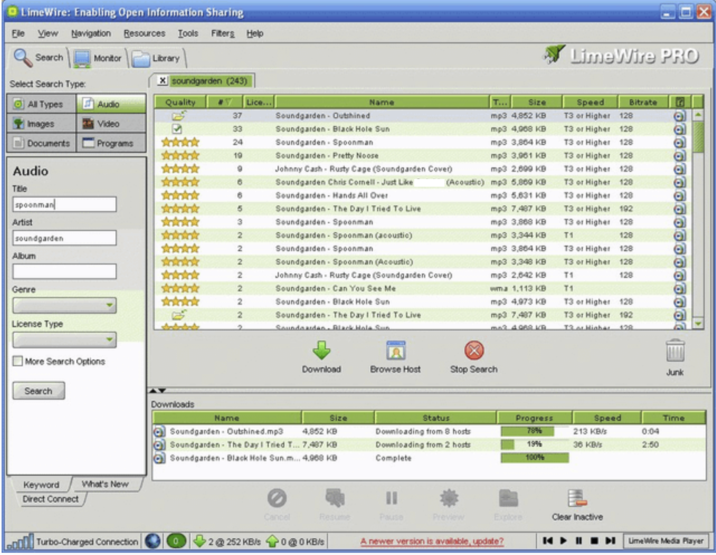 LimeWire: Enabling Open Information Sharing Ele View Navigation Resources Tools Filters Help LimeWire PRO Bitrate Search Monitor Library Select Search Type: x soundgarden (243) All Types Audio Quality E Lice.. Name Size 37 Soundgarden - Outshined Images Video 33 Soundgarden Black Hole Sun Documents Programs Antiok 24 Soundgarden Spoonman 19 Soundgarden - Pretty Noose Audio Johnny Cash - Rusty Cage (Soundgarden Cover) mp3 4,852 KB mp3 4,068 KB mp3 3,864 KB mp3 3,061 KB mp3 2.699 KB 128 128 Speed T3 or Higher T3 or Higher T3 or Higher 128 T3 or Higher 128 T3 or Higher 128 Soundgarden Chris Comell - Just Like (Acoustic) mp3 5.869 KB Title Soundgarden - Hands All Over spoonman 5 Soundgarden The Day I Tried To Live Artist 3 Soundgarden Spoonman 2 soundgarden Soundgarden Spoonman (acoustic) 2 Soundgarden Spoonman Album 2 Soundgarden Spoonman (Acoustic) 2 Johnny Cash - Rusty Cage (Soundgarden Cover) mp3 5.631 KB mp3 7.487 KB mp3 3,868 KB mp3 3,344 KB mp3 3,864 KB mp3 3,348 KB mp3 2,642 KB T3 or Higher 128 T3 or Higher 128 T3 or Higher 192 T3 or Higher 128 T1 128 Genre 2 Soundgarden Can You See Me 2 Soundgarden - Black Hole Sun 2 Soundgarden The Day I Tried To Live License Type Soundcardan. Black Hole Sun wma 1,113 KB mp3 4,973 KB mp3 7.487 KB mo3 4088 KB. T3 or Higher 128 T3 or Higher 192 128 T3 or Higher 128 T3 or Higher 128 T1 128 T1 More Search Options Search Keyword What's New Direct Connect Downloads Name Soundgarden - Outshined.mp3 X Download Browse Host Stop Search Junk Size Status 4,852 KB Downloading from 8 hosts Downloading from 2 hosts Complete Progress 78% Speed 213 KB/s Time 19% 36 KB/s 0:04 2:50 100% Soundgarden - The Day I Tried T... 7,487 KB Soundgarden- Black Hole Sun.m... 4.968 KB Cancel Resume Pause Preview Explore Clear Inactive Turbo-Charged Connection 2252 KB/s 00 KB/s A newer version is available, update? K▸ LimeWire Media Player