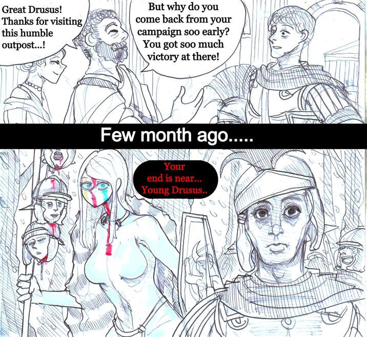 Great Drusus! Thanks for visiting this humble outpost...! But why do you come back from your campaign soo early? You got soo much victory at there! Goood Few month ago..... Your end is near... Young Drusus..
