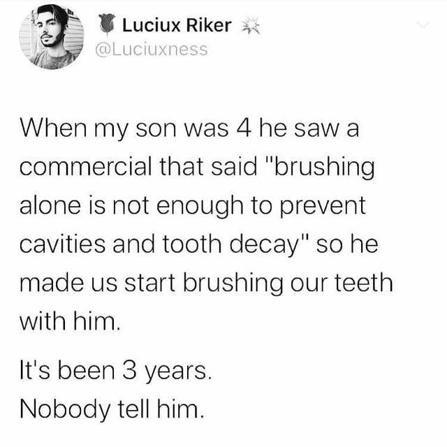 Luciux Riker @Luciuxness When my son was 4 he saw a commercial that said "brushing alone is not enough to prevent cavities and tooth decay" so he made us start brushing our teeth with him. It's been 3 years. Nobody tell him.
