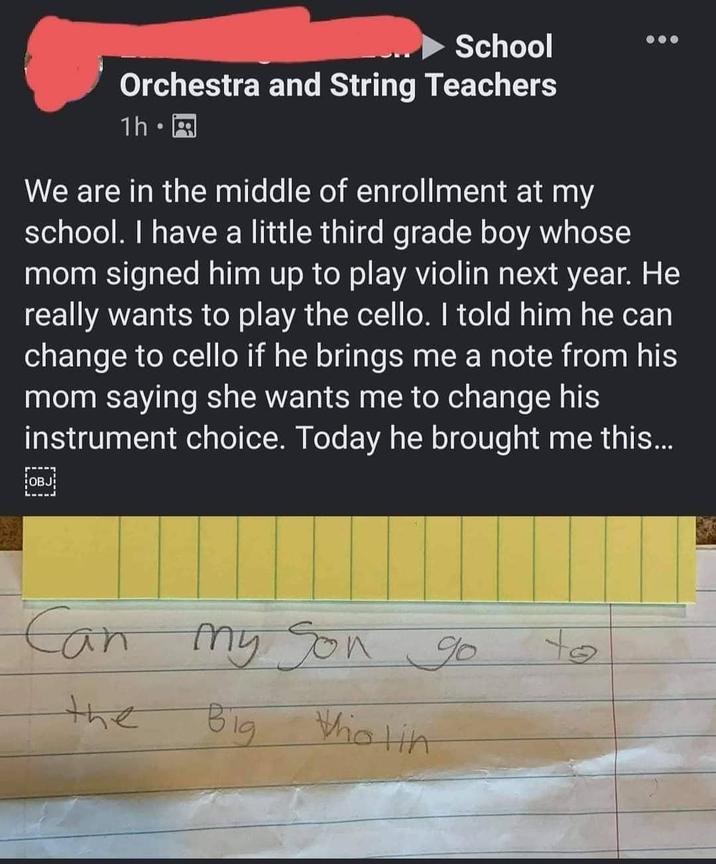 School Orchestra and String Teachers 1h⚫ We are in the middle of enrollment at my school. I have a little third grade boy whose mom signed him up to play violin next year. He really wants to play the cello. I told him he can change to cello if he brings me a note from his mom saying she wants me to change his instrument choice. Today he brought me this... OBJ Can my My Son go to the Big Who lin