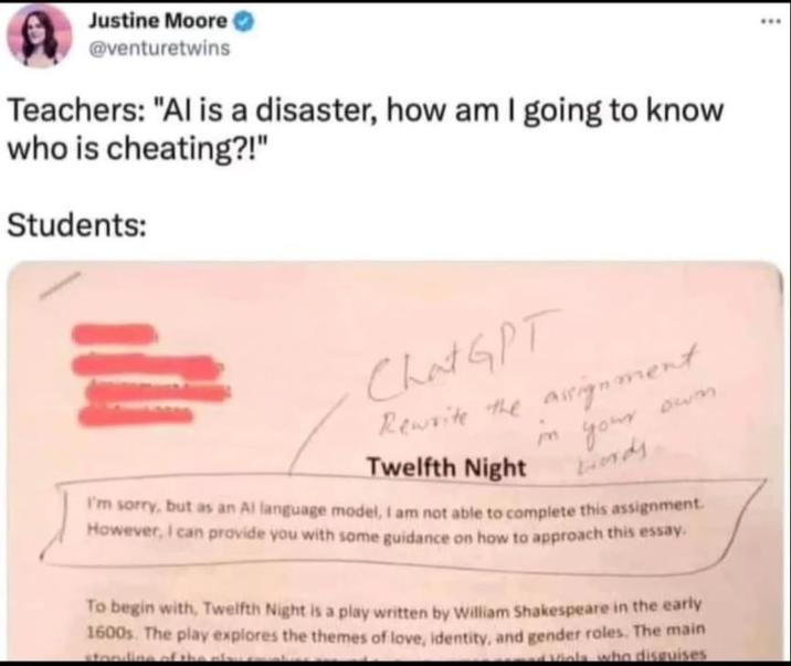 Justine Moore @venturetwins Teachers: "Al is a disaster, how am I going to know who is cheating?!" Students: Chat GPT Rewrite the assignment in Twelfth Night 633 your Lords I'm sorry, but as an Al language model, I am not able to complete this assignment. However, I can provide you with some guidance on how to approach this essay. To begin with, Twelfth Night is a play written by William Shakespeare in the early 1600s. The play explores the themes of love, identity, and gender roles. The main standing of the plows Viols who disguises