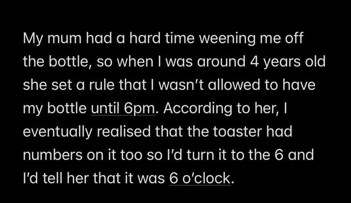 My mum had a hard time weening me off the bottle, so when I was around 4 years old she set a rule that I wasn't allowed to have my bottle until 6pm. According to her, I eventually realised that the toaster had numbers on it too so I'd turn it to the 6 and I'd tell her that it was 6 o'clock.