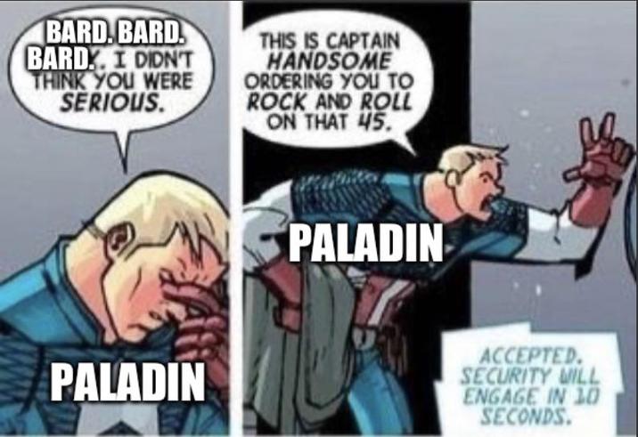 BARD. BARD BARD. I DIDN'T THINK YOU WERE SERIOUS. THIS IS CAPTAIN HANDSOME ORDERING YOU TO ROCK AND ROLL ON THAT 45. PALADIN PALADIN ACCEPTED. SECURITY WILL ENGAGE IN 10 SECONDS.