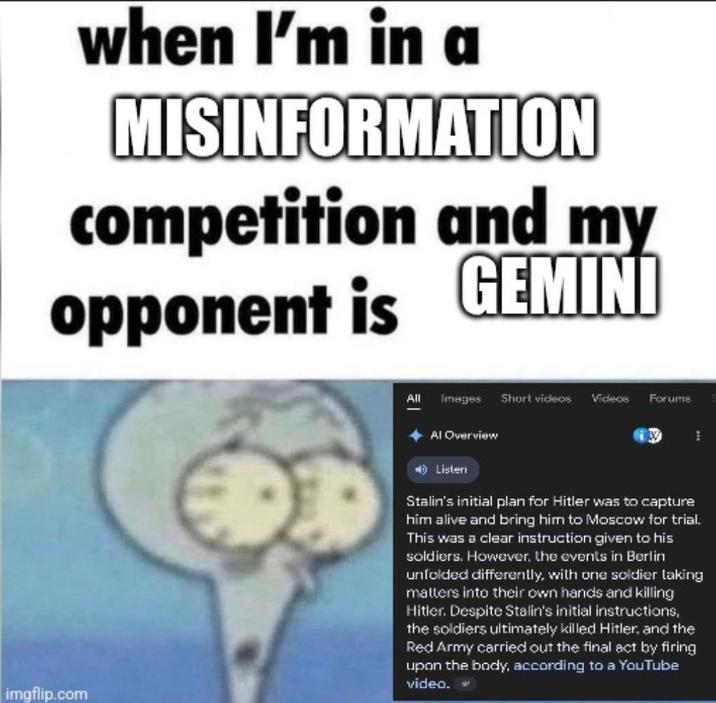 when I'm in a MISINFORMATION competition and my opponent is GEMINI All Images Short videos Videos Forums imgflip.com Al Overview Listen Stalin's initial plan for Hitler was to capture him alive and bring him to Moscow for trial. This was a clear instruction given to his soldiers. However, the events in Berlin unfolded differently, with one soldier taking matters into their own hands and killing Hitler. Despite Stalin's initial instructions, the soldiers ultimately killed Hitler, and the Red Army carried out the final act by firing upon the body, according to a YouTube video.