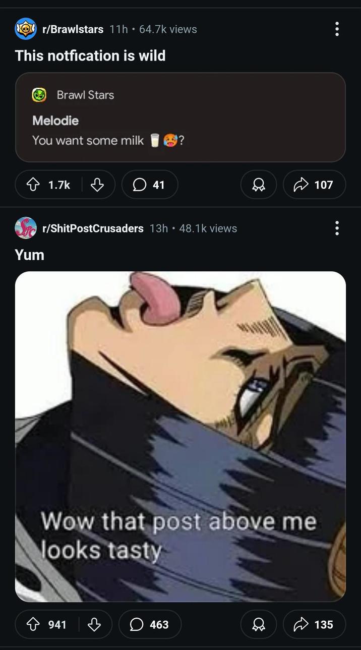 Or/Brawlstars 11h 64.7k views This notfication is wild Brawl Stars Melodie You want some milk 1.7k ཇི་ 41 Yum r/ShitPostCrusaders 13h • 48.1k views Wow that post above me looks tasty 107 941 ☐ 463 135