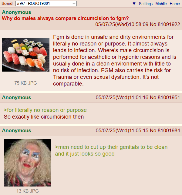 Board /r9k/ - ROBOT9001 Anonymous Why do males always compare circumcision to fgm? 75 KB JPG Anonymous Settings Mobile Home 05/07/25(Wed)10:58:09 No.81091922 Fgm is done in unsafe and dirty environments for literally no reason or purpose. It almost always leads to infection. Where's male circumcision is performed for aesthetic or hygienic reasons and is usually done in a clean environment with little to no risk of infection. FGM also carries the risk for Trauma or even sexual dysfunction. It's not comparable. >for literally no reason or purpose So exactly like circumcision then 05/07/25(Wed)11:01:16 No.81091951 Anonymous 13 KB JPG 05/07/25(Wed)11:05:15 No.81091984 >men need to cut up their genitals to be clean and it just looks so good