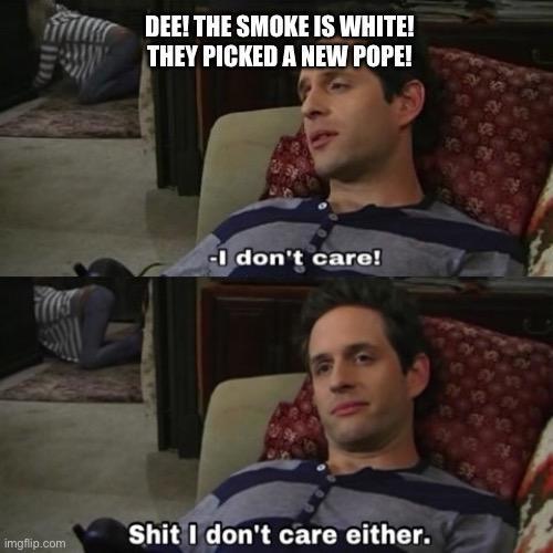 DEE! THE SMOKE IS WHITE! THEY PICKED A NEW POPE! -I don't care! imgflip.com S--- I don't care either.