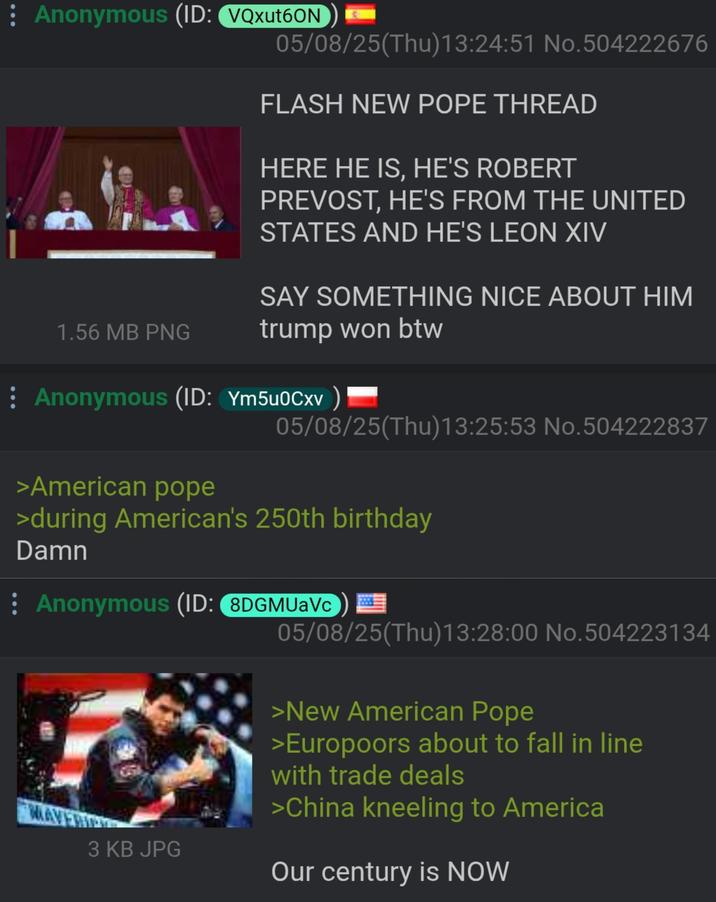 : Anonymous (ID: VQxut6ON 2001 1.56 MB PNG 05/08/25(Thu)13:24:51 No.504222676 FLASH NEW POPE THREAD HERE HE IS, HE'S ROBERT PREVOST, HE'S FROM THE UNITED STATES AND HE'S LEON XIV SAY SOMETHING NICE ABOUT HIM trump won btw : Anonymous (ID: Ym5u0Cxv >American pope 05/08/25(Thu)13:25:53 No.504222837 >during American's 250th birthday Damn : Anonymous (ID: 8DGMUaVc 05/08/25(Thu)13:28:00 No.504223134 >New American Pope MAVERIC 3 KB JPG >Europoors about to fall in line with trade deals >China kneeling to America Our century is NOW