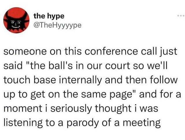the hype R @TheHyyyype someone on this conference call just said "the ball's in our court so we'll touch base internally and then follow up to get on the same page" and for a moment i seriously thought i was listening to a parody of a meeting