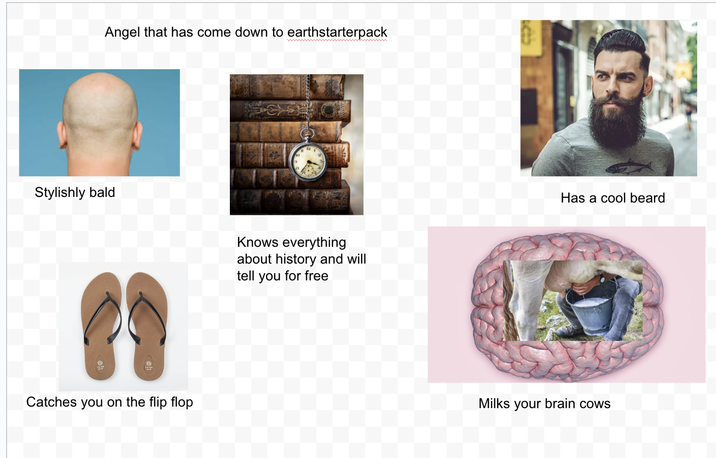 Angel that has come down to earthstarterpack Stylishly bald Knows everything about history and will tell you for free Catches you on the flip flop Has a cool beard Milks your brain cows