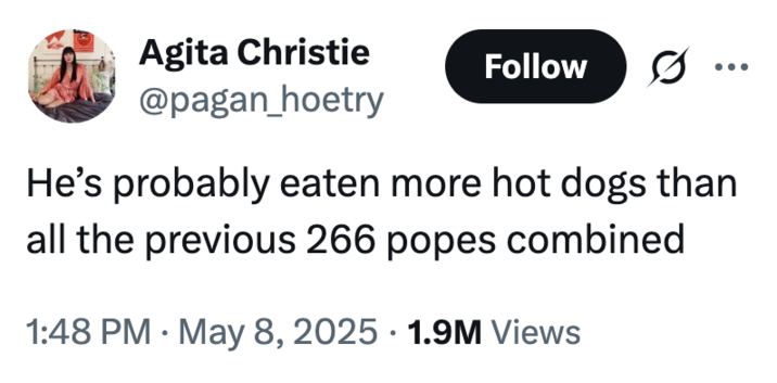 A "meme":https://knowyourmeme.com/memes/memes about the new Pope, Pope Leo XIV, being American, reading, "He's probably eaten more hot dogs than all the previous 266 popes combined."
