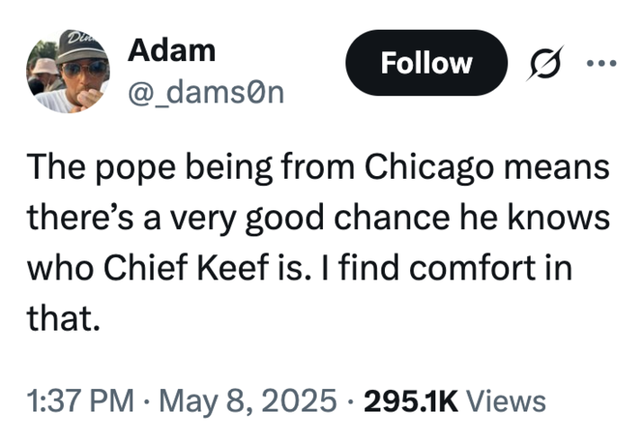 Din Adam @_damson Follow 0 The pope being from Chicago means there's a very good chance he knows who Chief Keef is. I find comfort in that. • 1:37 PM May 8, 2025 295.1K Views .