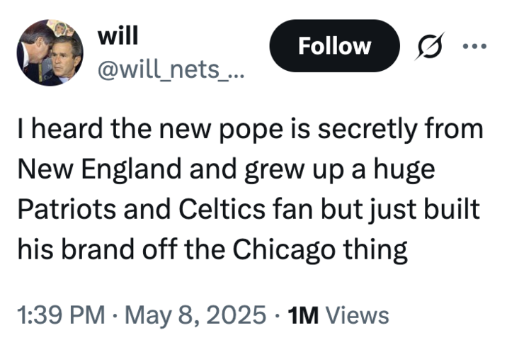will @will_nets_... Follow ... I heard the new pope is secretly from New England and grew up a huge Patriots and Celtics fan but just built his brand off the Chicago thing • • 1:39 PM May 8, 2025 1M Views