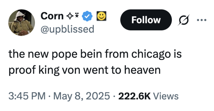 Corn ✩* @upblissed Follow the new pope bein from chicago is proof king von went to heaven . 3:45 PM May 8, 2025 222.6K Views .