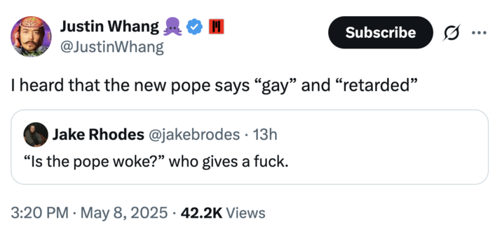Justin Whang @JustinWhang Subscribe ... I heard that the new pope says "gay" and "retarded" • Jake Rhodes @jakebrodes 13h "Is the pope woke?" who gives a f---. • 3:20 PM May 8, 2025 42.2K Views
