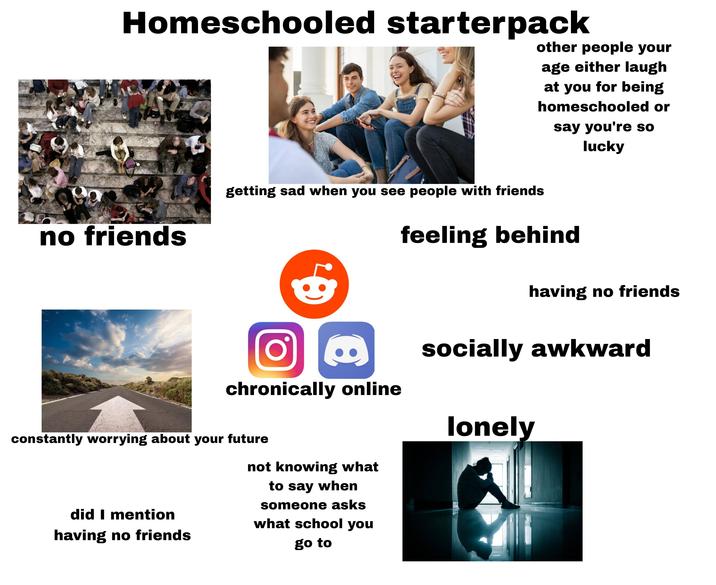 Homeschooled starterpack other people your age either laugh at you for being homeschooled or say you're so lucky no friends getting sad when you see people with friends feeling behind having no friends Ο chronically online constantly worrying about your future did I mention having no friends not knowing what to say when someone asks what school you go to socially awkward lonely