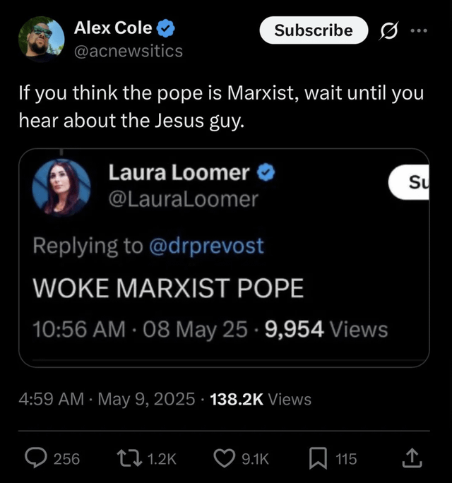 Alex Cole @acnewsitics Subscribe If you think the pope is Marxist, wait until you hear about the Jesus guy. Laura Loomer @LauraLoomer Replying to @drprevost WOKE MARXIST POPE 10:56 AM - 08 May 25 -9,954 Views Su 4:59 AM - May 9, 2025 138.2K Views 256 1.2K 9.1K 115 企