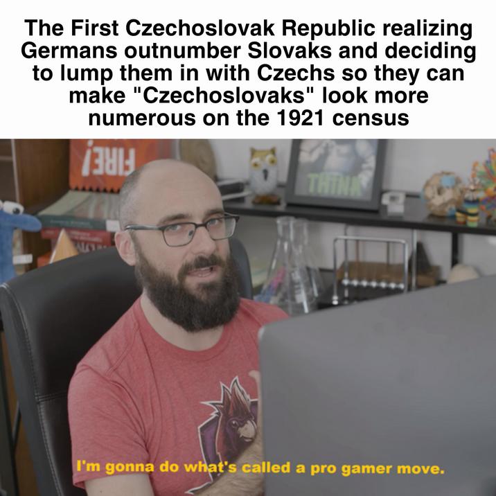 The First Czechoslovak Republic realizing Germans outnumber Slovaks and deciding to lump them in with Czechs so they can make "Czechoslovaks" look more numerous on the 1921 census 381 THINK ALLT I'm gonna do what's called a pro gamer move.