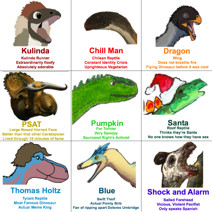 Kulinda Kulinda Runner Extraordinarily floofy Absolutely adorable Chill Man Chilean Reptile Constant Identity Crisis Uprighteous Vegetarian Dragon Wing Does not breathe fire Flying Dinosaur before It was cool PSAT Large Nosed Horned Face Better than that other Ceratopslan Lived through 15 minutes of fame Pumpkin For Tornler Very Spoopy Sauropod Right's Activist Santa Roof Reptile Thinks they're Sente No one knows how they have sex Thomas Holtz Tyrant Reptile Most Famous Dinosaur Actual Meme King Blue Swift Thelf Actuall Pointy Birb Fan of ripping apart Dolores Umbridge Shock and Alarm Salled Forehead Vicious, Violent Pacifist Only speaks Spanish