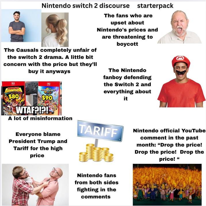 Nintendo switch 2 discourse starterpack The Causals completely unfair of the switch 2 drama. A little bit concern with the price but they'll buy it anyways 882 BANANZA $80 GB2 MARIOKART WORLD $90 WTAF?!?! A lot of misinformation The fans who are upset about Nintendo's prices and are threatening to boycott The Nintendo fanboy defending the Switch 2 and everything about it Everyone blame President Trump and Tariff for the high price TARIFF Nintendo official YouTube comment in the past month: "Drop the price! Drop the price! Drop the price! “ Nintendo fans from both sides fighting in the comments
