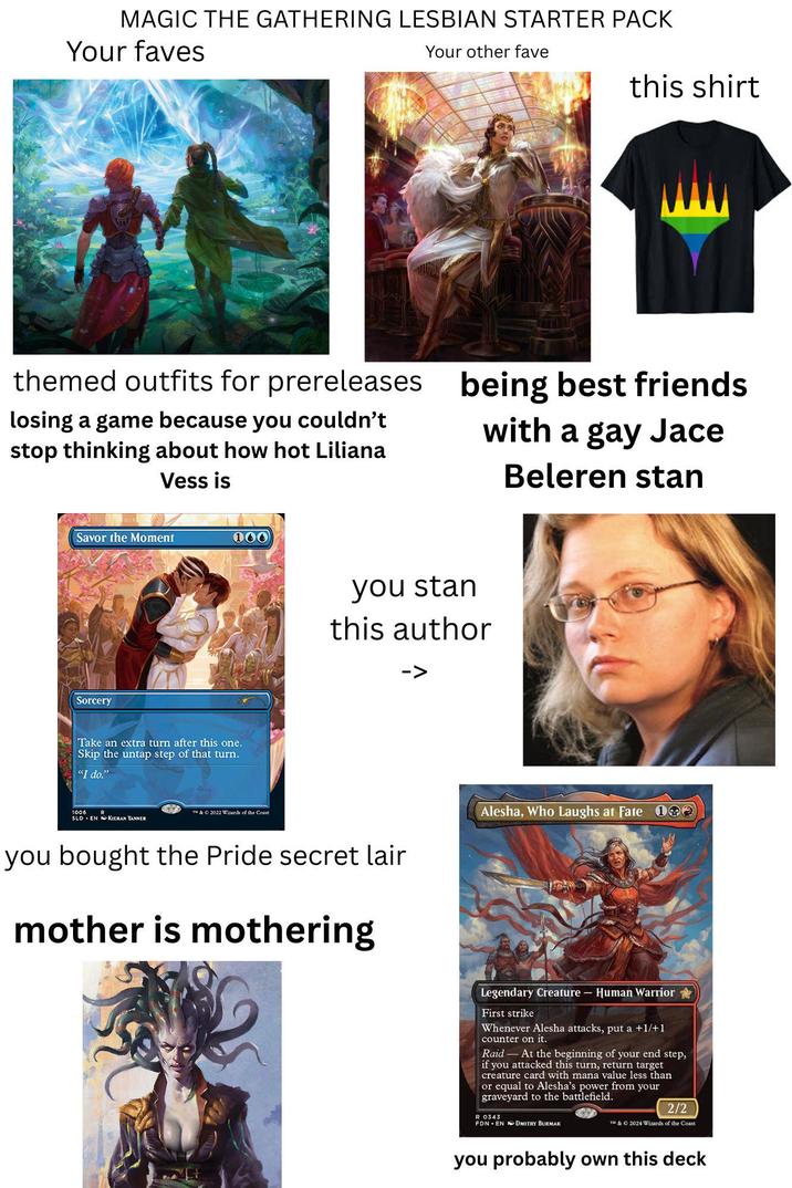 MAGIC THE GATHERING LESBIAN STARTER PACK Your faves Your other fave this shirt themed outfits for prereleases losing a game because you couldn't stop thinking about how hot Liliana Vess is being best friends with a gay Jace Beleren stan Savor the Moment 100 Sorcery Take an extra turn after this one. Skip the untap step of that turn. "I do." you stan this author -> 1006 & O 2022 Wizards of the Coast SLD EN KIERAN YANNER you bought the Pride secret lair mother is mothering Alesha, Who Laughs at Fate 192 Legendary Creature - Human Warrior First strike Whenever Alesha attacks, put a +1/+1 counter on it. Raid At the beginning of your end step, if you attacked this turn, return target creature card with mana value less than or equal to Alesha's power from your graveyard to the battlefield. R 0343 FDN EN DMITRY BURMAK 2/2 TM & © 2024 Wizards of the Coast you probably own this deck