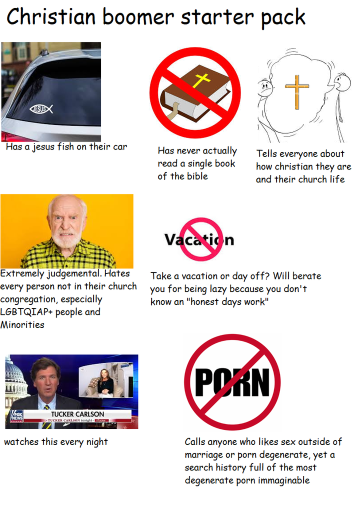 Christian boomer starter pack Has a jesus fish on their car Has never actually read a single book of the bible Tells everyone about how christian they are and their church life Extremely judgemental. Hates every person not in their church congregation, especially LGBTQIAP+ people and Minorities Vacation Take a vacation or day off? Will berate you for being lazy because you don't know an "honest days work" V/FOX NEWS TUCKER CARLSON TUCKER CARLSON tonight- P--- watches this every night Calls anyone who likes sex outside of marriage or p--- degenerate, yet a search history full of the most degenerate p--- immaginable