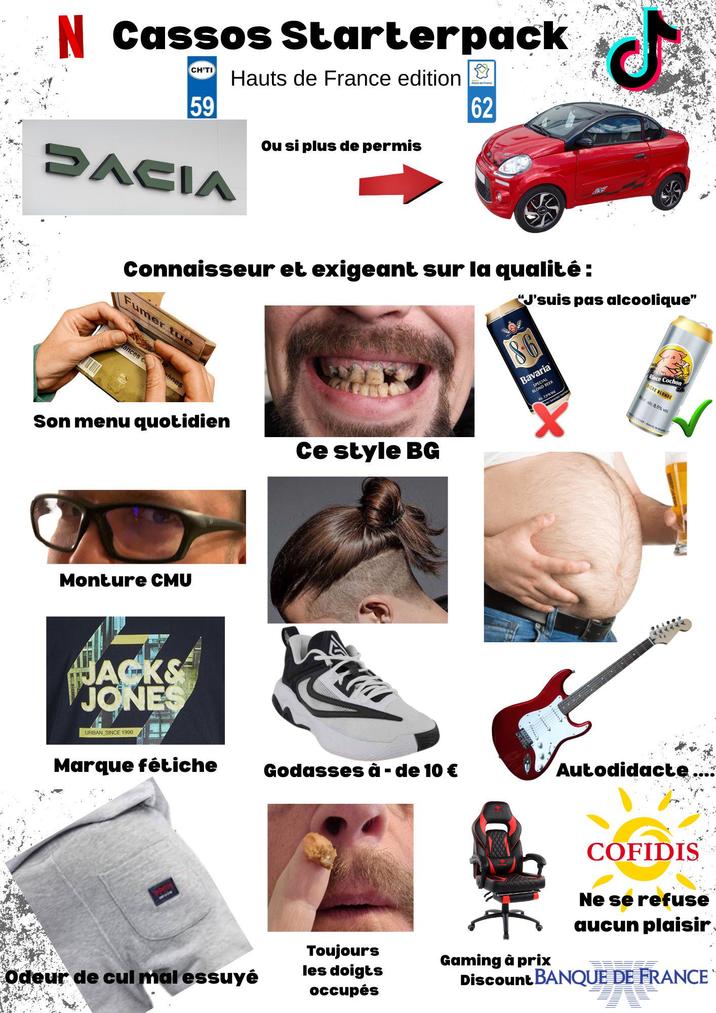 N Cassos Starterpack CHITI 59 Hauts de France edition ❤ SACIA Ou si plus de permis 62 Connaisseur et exigeant sur la qualité: Fumer tue tances c ènes "J'suis pas alcoolique" 86 Bavaria SPECIAL BLOND BEER Son menu quotidien Akc. 7,9% V Ce style BG Rince Cochon BIERE BLONDE el alc 8.5% vol Monture CMU JACKS JONES URBAN SINCE 1990 Marque fétiche Godasses à - de 10 € Autodidacte COFIDIS Ne se refuse aucun plaisir Odeur de cul mal essuyé Toujours les doigts occupés Gaming à prix Discount BANQUE DE FRANCE