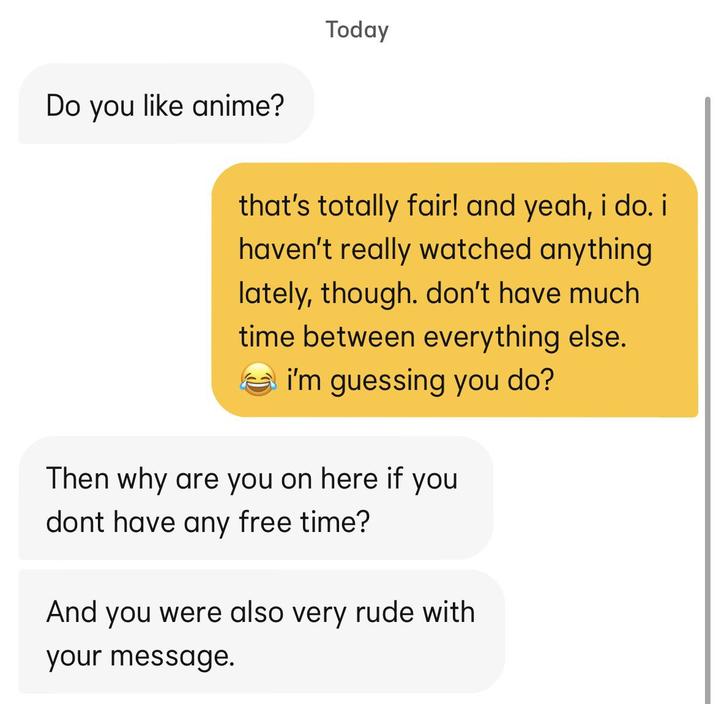 Do you like anime? Today that's totally fair! and yeah, i do. i haven't really watched anything lately, though. don't have much time between everything else. i'm guessing you do? Then why are you on here if you dont have any free time? And you were also very rude with your message.