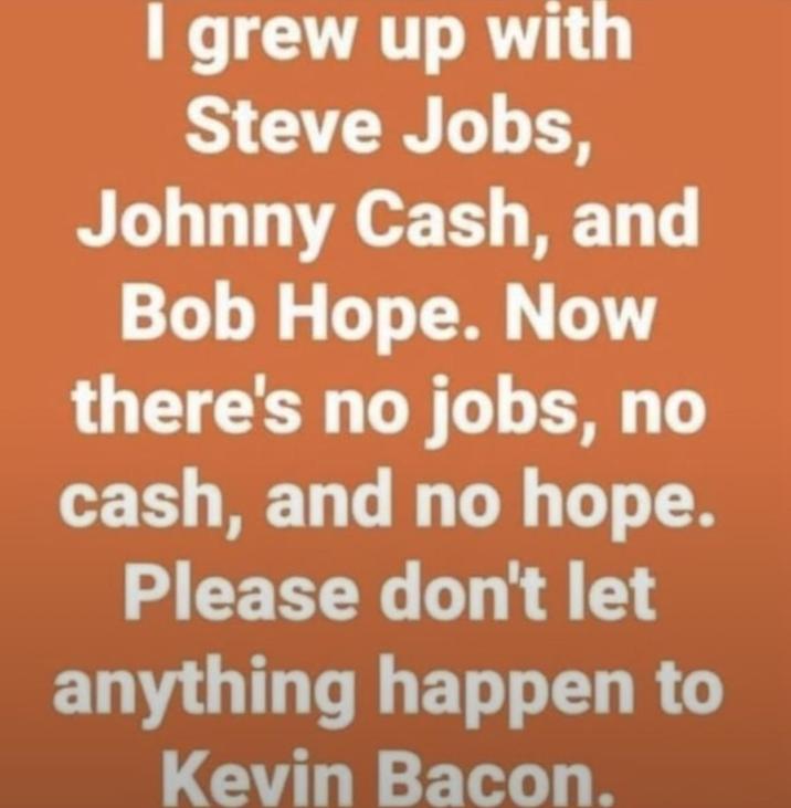 I grew up with Steve Jobs, Johnny Cash, and Bob Hope. Now there's no jobs, no cash, and no hope. Please don't let anything happen to Kevin Bacon.