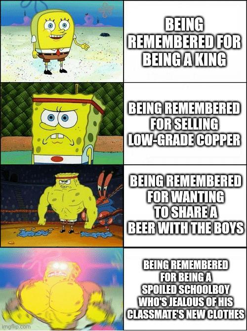 imgflip.com BEING REMEMBERED FOR BEING A KING BEING REMEMBERED FOR SELLING LOW-GRADE COPPER BEING REMEMBERED FOR WANTING TO SHARE A BEER WITH THE BOYS BEING REMEMBERED FOR BEING A SPOILED SCHOOLBOY WHO'S JEALOUS OF HIS CLASSMATE'S NEW CLOTHES