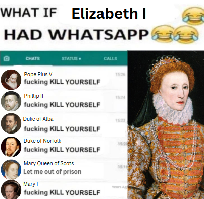 WHAT IF Elizabeth I HAD WHATSAPP CHATS STATUS CALLS Pope Pius V 15:26 f------ KILL YOURSELF Phillip II f------ KILL YOURSELF Duke of Alba f------ KILL YOURSELF Duke of Norfolk f------ KILL YOURSELF Mary Queen of Scots Let me out of prison Mary I f------ KILL YOURSELF 15:24 1523 1520 1515 Years Ag