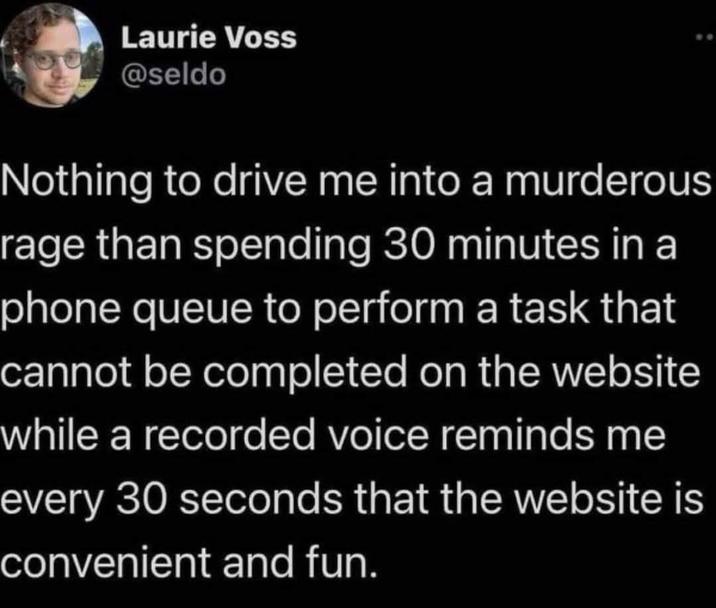 Laurie Voss @seldo Nothing to drive me into a murderous rage than spending 30 minutes in a phone queue to perform a task that cannot be completed on the website while a recorded voice reminds me every 30 seconds that the website is convenient and fun.